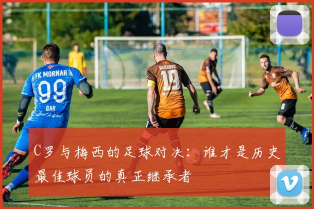 C罗与梅西的足球对决：谁才是历史最佳球员的真正继承者