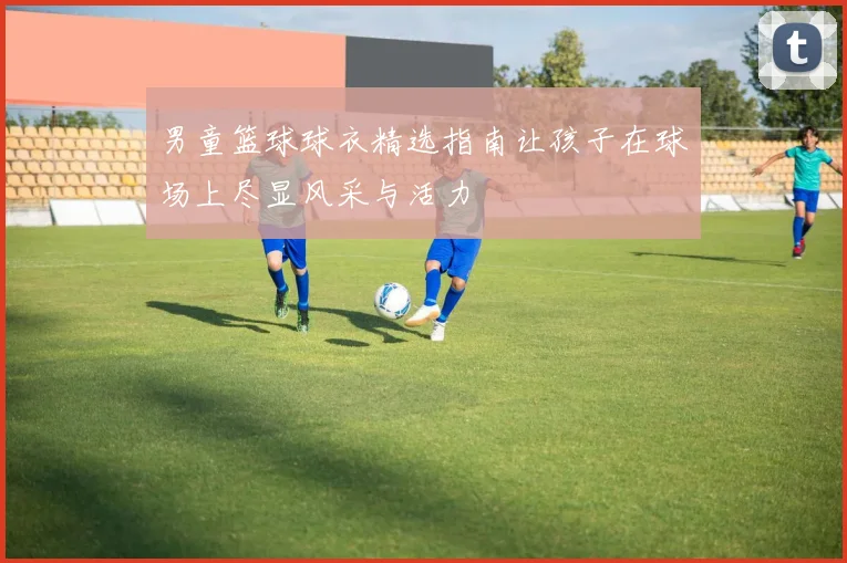男童篮球球衣精选指南让孩子在球场上尽显风采与活力