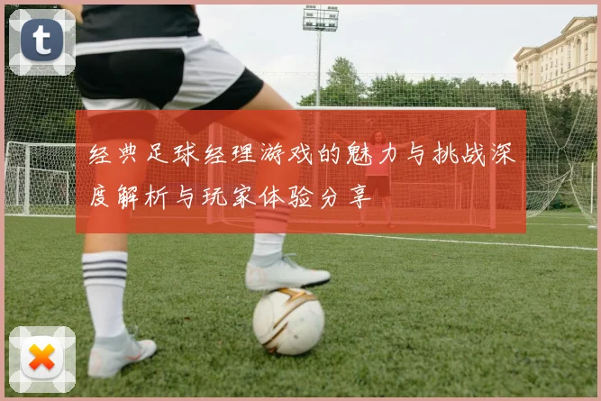 经典足球经理游戏的魅力与挑战深度解析与玩家体验分享