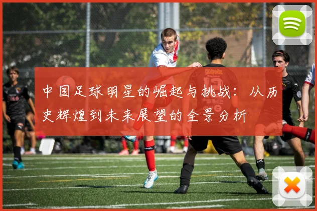 中国足球明星的崛起与挑战：从历史辉煌到未来展望的全景分析