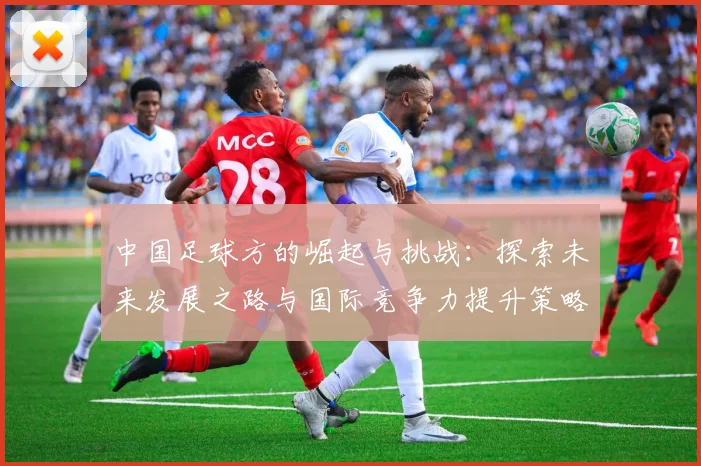 中国足球方的崛起与挑战：探索未来发展之路与国际竞争力提升策略
