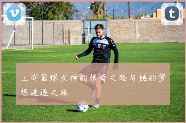 上海篮球女神的传奇之路与她的梦想追逐之旅