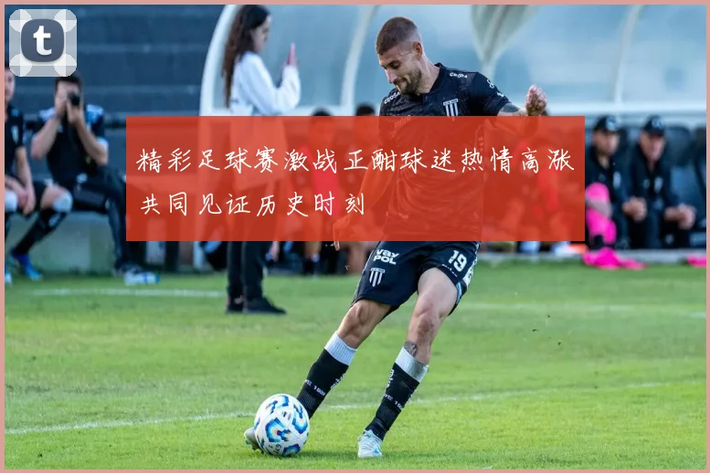 精彩足球赛激战正酣球迷热情高涨共同见证历史时刻