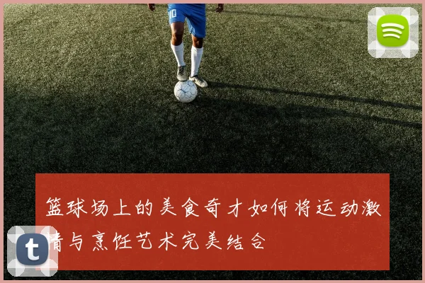 篮球场上的美食奇才如何将运动激情与烹饪艺术完美结合