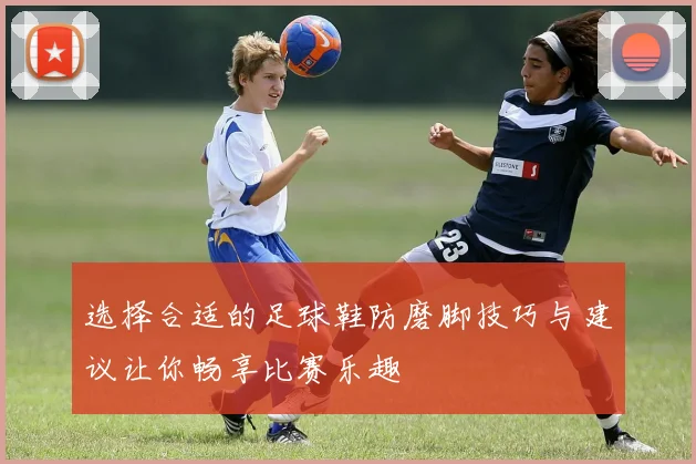 选择合适的足球鞋防磨脚技巧与建议让你畅享比赛乐趣
